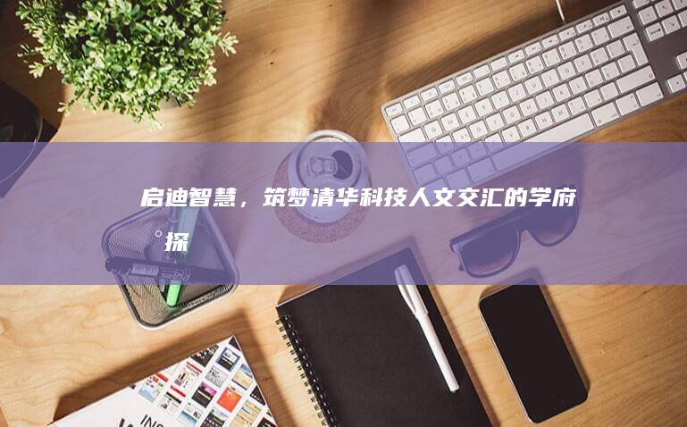 启迪智慧，筑梦清华：科技人文交汇的学府新探